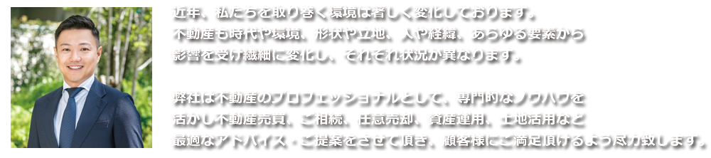 近年、私達を取り巻く環境は著しく変化しております。不動産も時代や環境、形状や立地、人や経緯、あらゆる要素から影響を受け繊細に変化し、それぞれ状況が異なります。弊社は不動産のプロフェッショナルとして、専門的なノウハウを活かし不動産買取、ご相続、任意売却、資産運用、土地活用など最適なアドバイスをさせて頂きます。