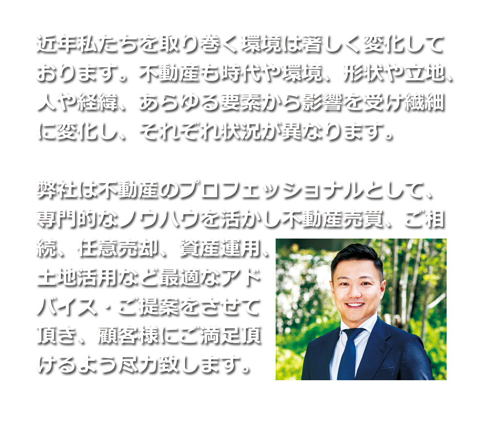 近年、私達を取り巻く環境は著しく変化しております。不動産も時代や環境、形状や立地、人や経緯、あらゆる要素から影響を受け繊細に変化し、それぞれ状況が異なります。弊社は不動産のプロフェッショナルとして、専門的なノウハウを活かし不動産買取、ご相続、任意売却、資産運用、土地活用など最適なアドバイスをさせて頂きます。